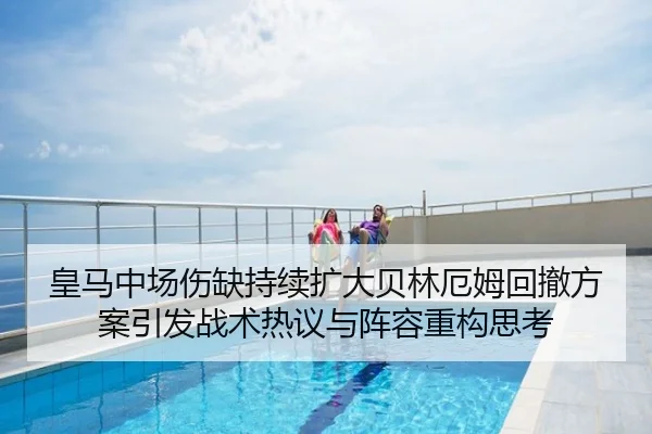 皇马中场伤缺持续扩大贝林厄姆回撤方案引发战术热议与阵容重构思考