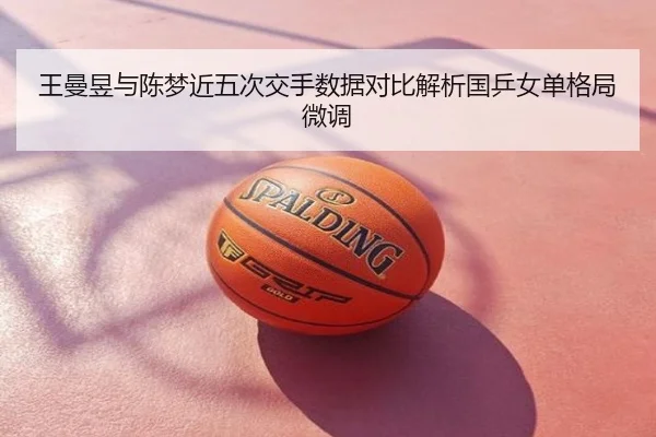 王曼昱与陈梦近五次交手数据对比解析国乒女单格局微调